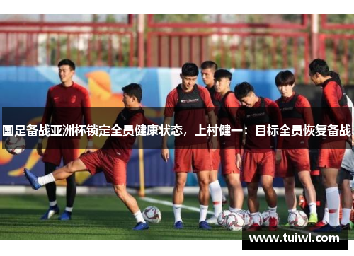 国足备战亚洲杯锁定全员健康状态，上村健一：目标全员恢复备战